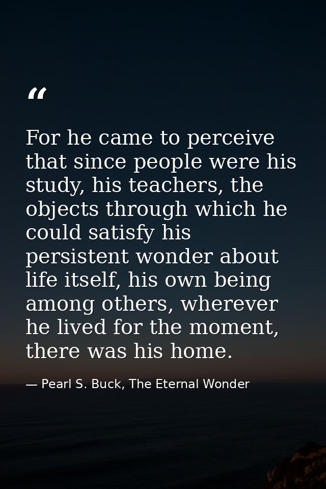 For he came to perceive that since people were his study, his teachers, the objects through which he could satisfy his p — Pearl S. Buck, The Eternal Wonder