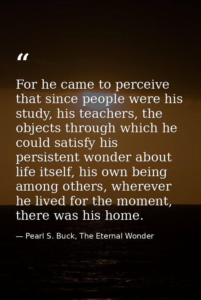 For he came to perceive that since people were his study, his teachers, the objects through which he could satisfy his p — Pearl S. Buck, The Eternal Wonder
