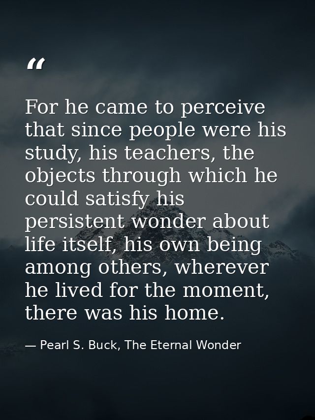 For he came to perceive that since people were his study, his teachers, the objects through which he could satisfy his p — Pearl S. Buck, The Eternal Wonder