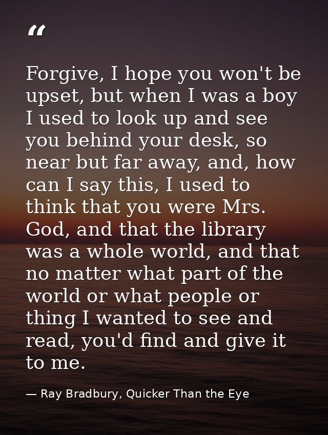 Forgive, I hope you won't be upset, but when I was a boy I used to look up and see you behind your desk, so near but far — Ray Bradbury, Quicker Than the Eye