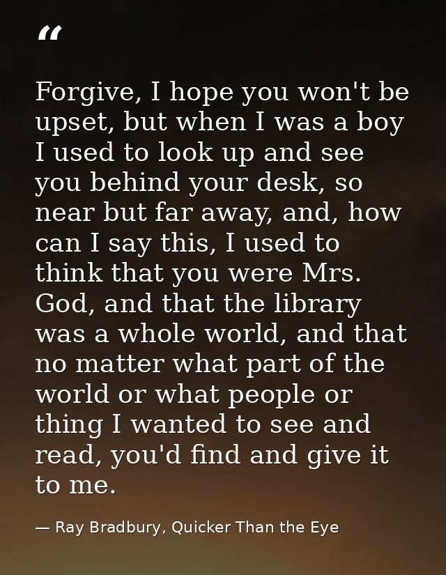 Forgive, I hope you won't be upset, but when I was a boy I used to look up and see you behind your desk, so near but far — Ray Bradbury, Quicker Than the Eye