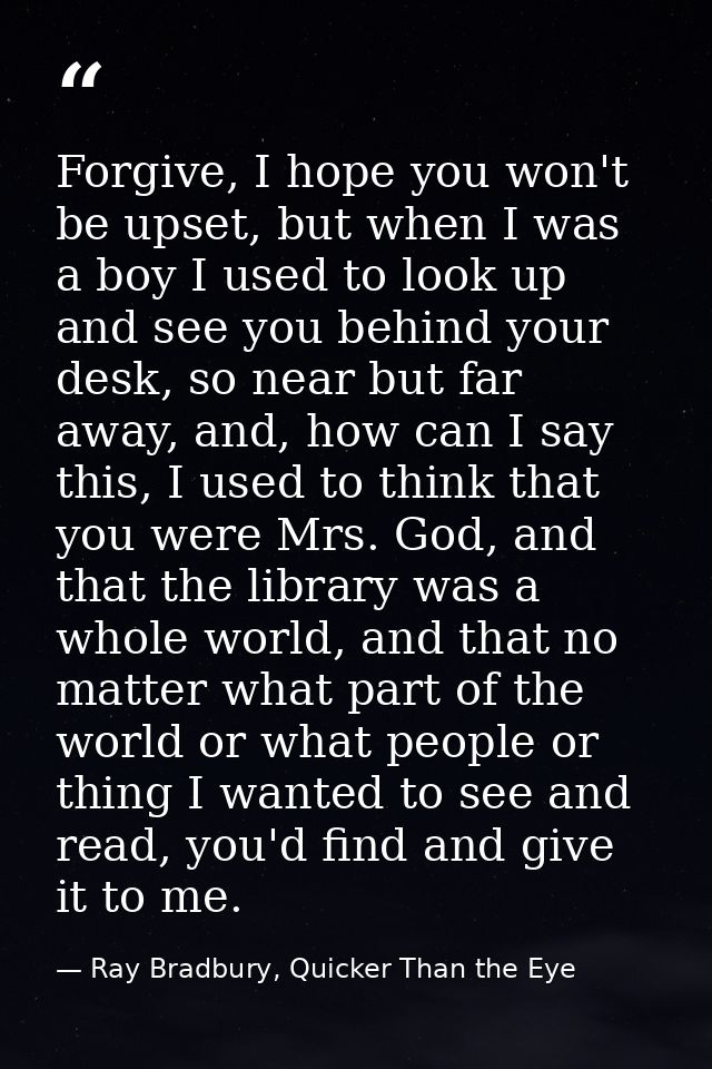 Forgive, I hope you won't be upset, but when I was a boy I used to look up and see you behind your desk, so near but far — Ray Bradbury, Quicker Than the Eye