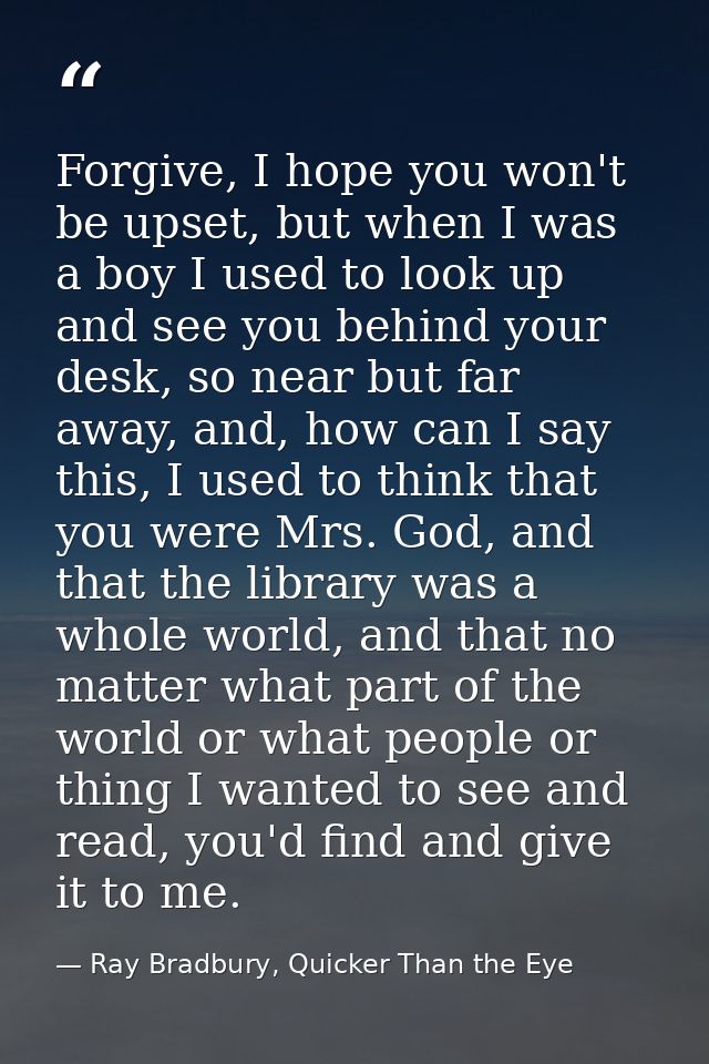 Forgive, I hope you won't be upset, but when I was a boy I used to look up and see you behind your desk, so near but far — Ray Bradbury, Quicker Than the Eye