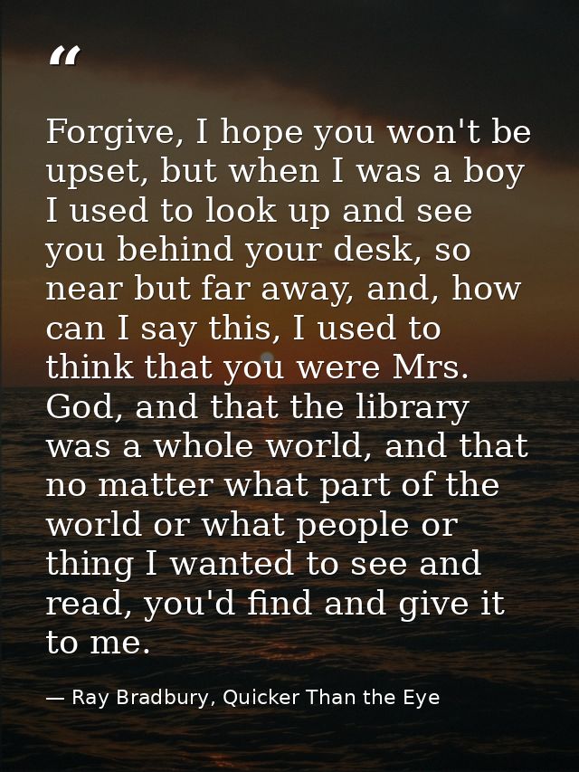 Forgive, I hope you won't be upset, but when I was a boy I used to look up and see you behind your desk, so near but far — Ray Bradbury, Quicker Than the Eye