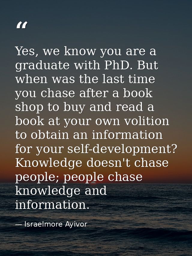 Yes, we know you are a graduate with PhD. But when was the last time you chase after a book shop to buy and read a book  — Israelmore Ayivor