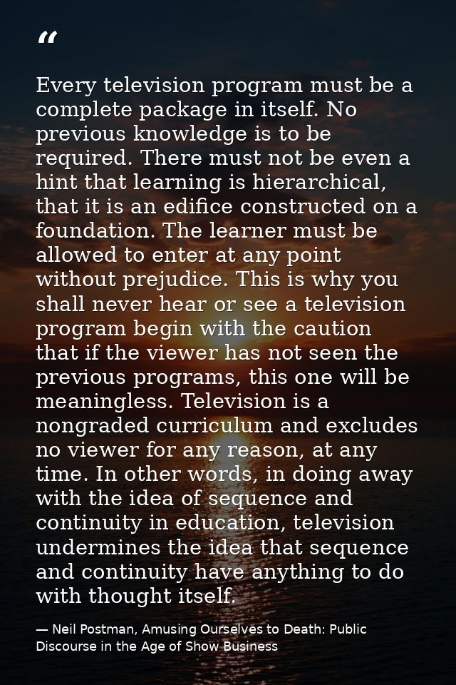 Every television program must be a complete package in itself. No previous knowledge is to be required. There must not b — Neil Postman, Amusing Ourselves to Death: Public Discourse in the Age of Show Business