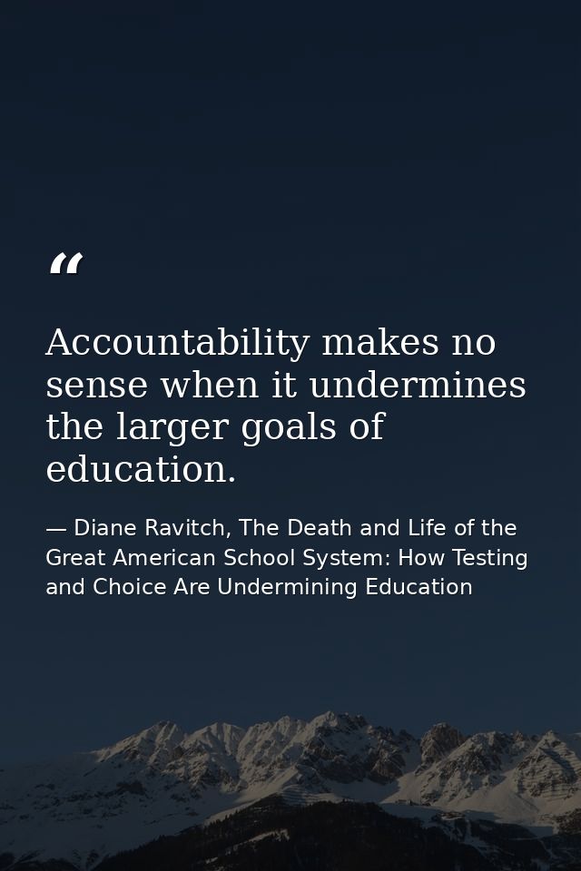 Accountability makes no sense when it undermines the larger goals of education. — Diane Ravitch, The Death and Life of the Great American School System: How Testing and Choice Are Undermining Education