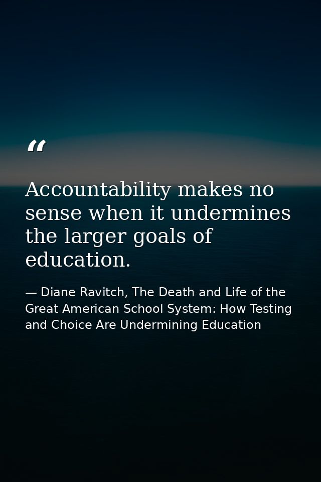 Accountability makes no sense when it undermines the larger goals of education. — Diane Ravitch, The Death and Life of the Great American School System: How Testing and Choice Are Undermining Education