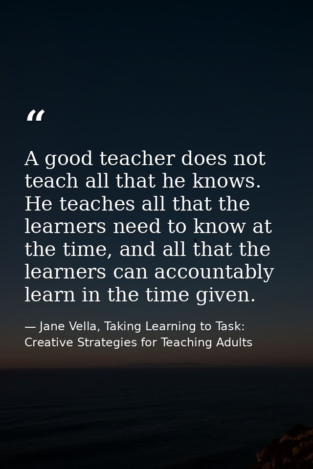 A good teacher does not teach all that he knows. He teaches all that the learners need to know at the time, and all that — Jane Vella, Taking Learning to Task: Creative Strategies for Teaching Adults