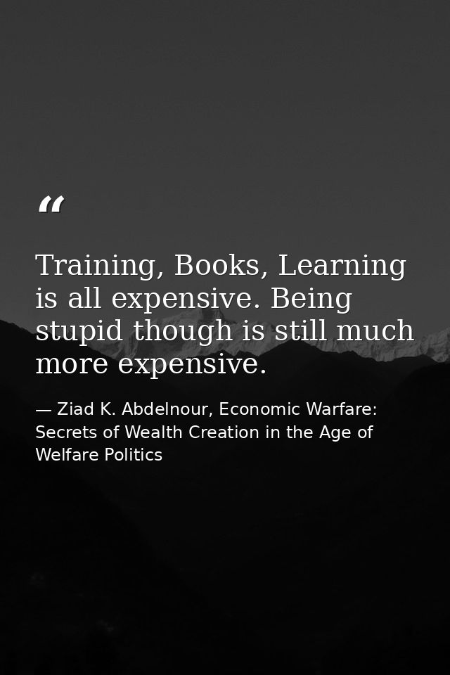 Training, Books, Learning is all expensive. Being stupid though is still much more expensive. — Ziad K. Abdelnour, Economic Warfare: Secrets of Wealth Creation in the Age of Welfare Politics