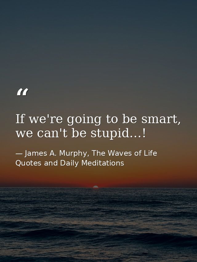 If we're going to be smart, we can't be stupid…! — James A. Murphy, The Waves of Life Quotes and Daily Meditations