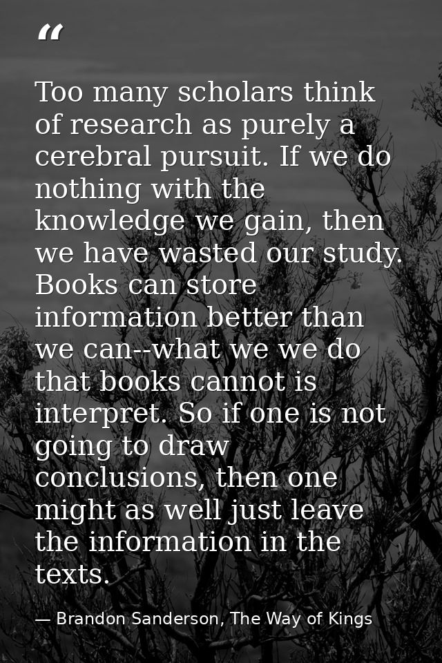 Too many scholars think of research as purely a cerebral pursuit. If we do nothing with the knowledge we gain, then we h — Brandon Sanderson, The Way of Kings