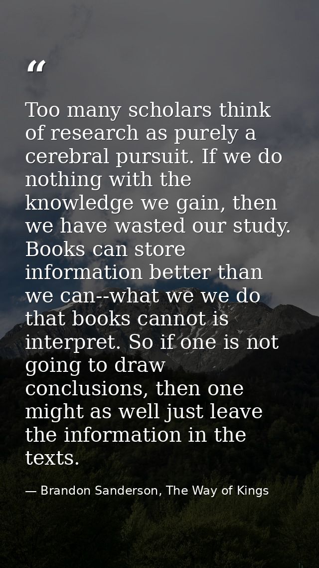 Too many scholars think of research as purely a cerebral pursuit. If we do nothing with the knowledge we gain, then we h — Brandon Sanderson, The Way of Kings