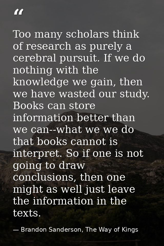 Too many scholars think of research as purely a cerebral pursuit. If we do nothing with the knowledge we gain, then we h — Brandon Sanderson, The Way of Kings