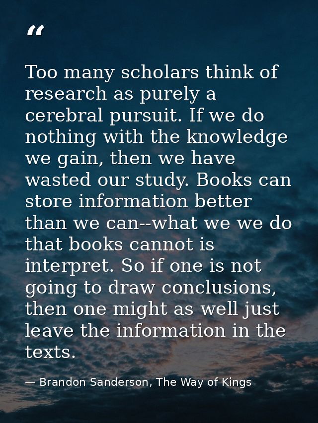 Too many scholars think of research as purely a cerebral pursuit. If we do nothing with the knowledge we gain, then we h — Brandon Sanderson, The Way of Kings