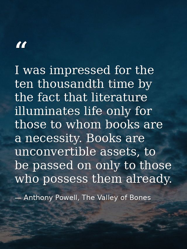 I was impressed for the ten thousandth time by the fact that literature illuminates life only for those to whom books ar — Anthony Powell, The Valley of Bones