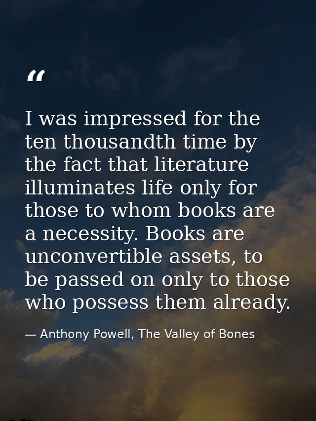 I was impressed for the ten thousandth time by the fact that literature illuminates life only for those to whom books ar — Anthony Powell, The Valley of Bones