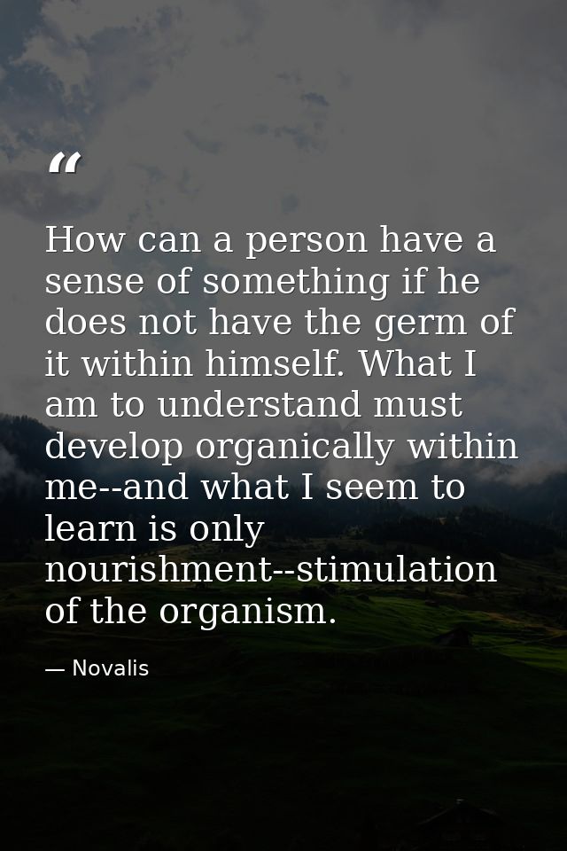 How can a person have a sense of something if he does not have the germ of it within himself. What I am to understand mu — Novalis