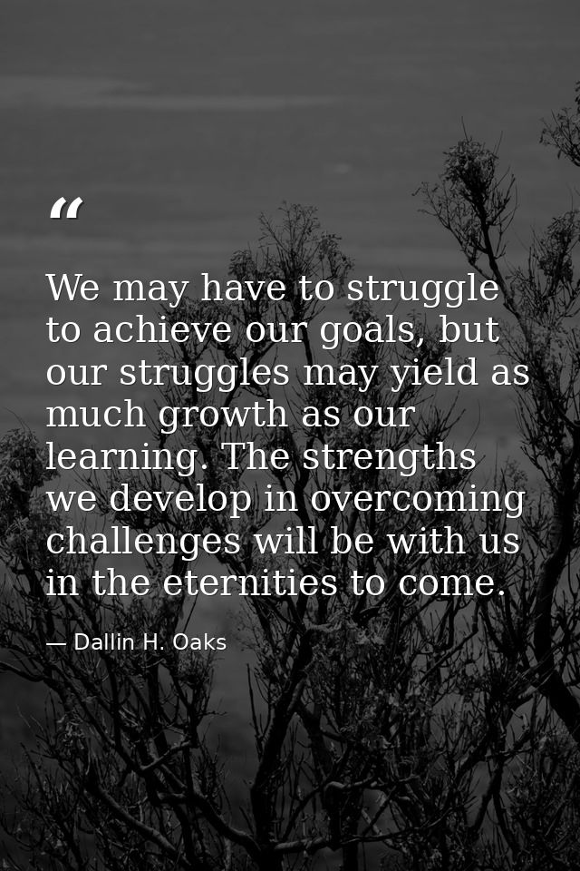 We may have to struggle to achieve our goals, but our struggles may yield as much growth as our learning. The strengths  — Dallin H. Oaks