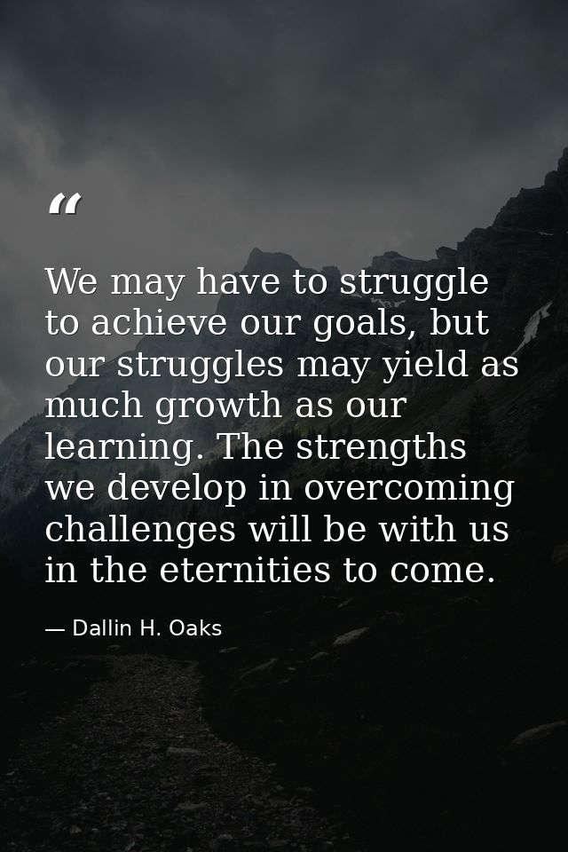 We may have to struggle to achieve our goals, but our struggles may yield as much growth as our learning. The strengths  — Dallin H. Oaks
