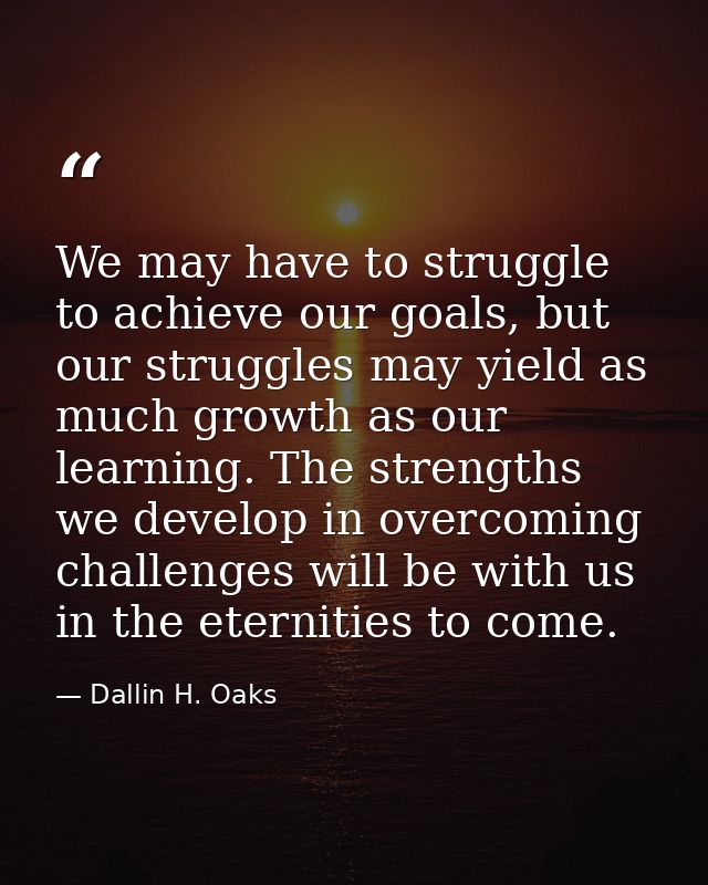 We may have to struggle to achieve our goals, but our struggles may yield as much growth as our learning. The strengths  — Dallin H. Oaks