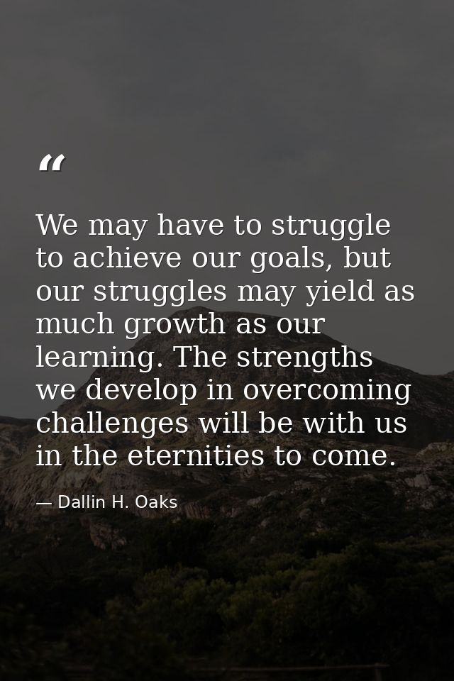 We may have to struggle to achieve our goals, but our struggles may yield as much growth as our learning. The strengths  — Dallin H. Oaks