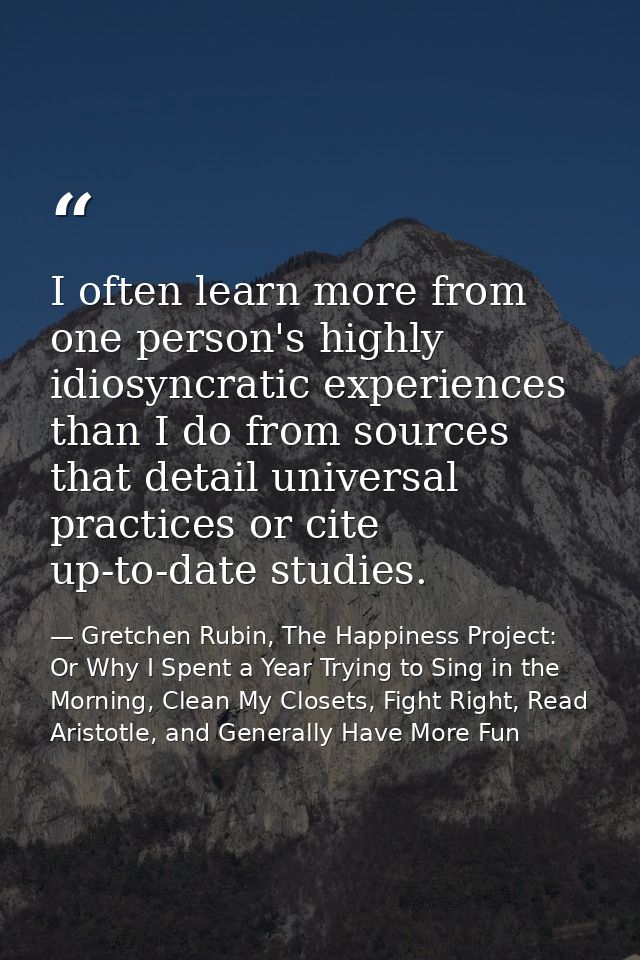 I often learn more from one person's highly idiosyncratic experiences than I do from sources that detail universal pract — Gretchen Rubin, The Happiness Project: Or Why I Spent a Year Trying to Sing in the Morning, Clean My Closets, Fight Right, Read Aristotle, and Generally Have More Fun