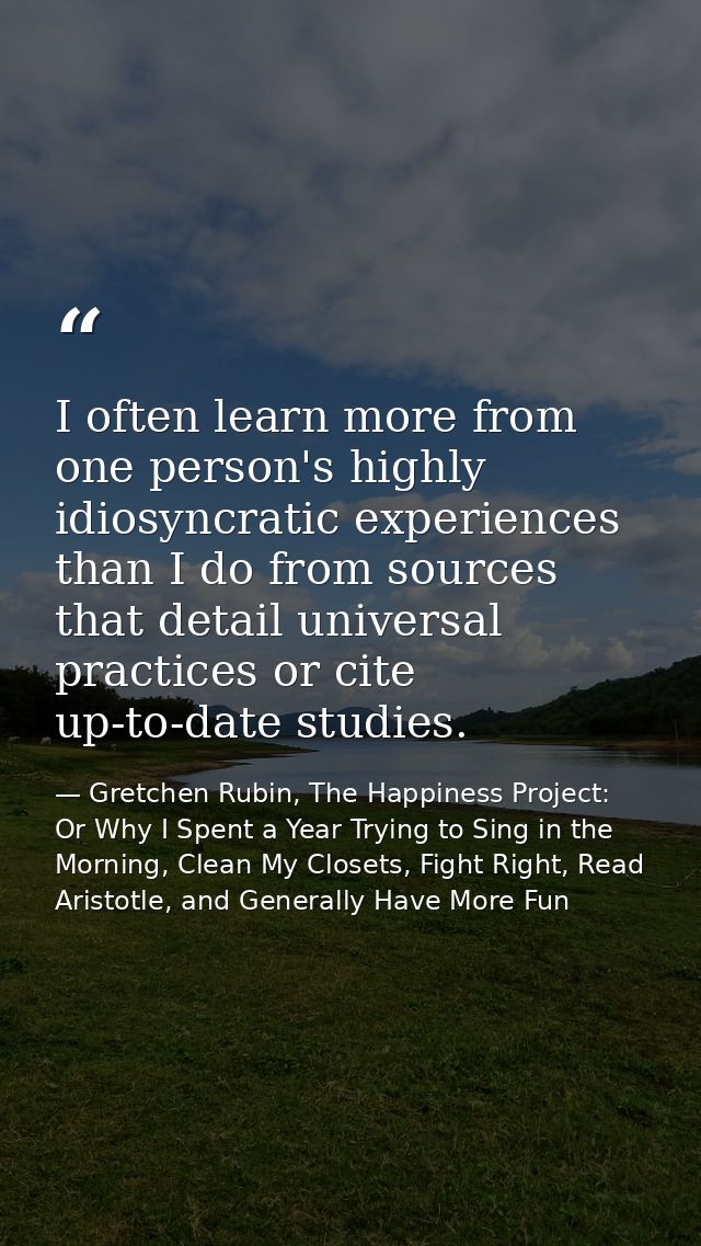 I often learn more from one person's highly idiosyncratic experiences than I do from sources that detail universal pract — Gretchen Rubin, The Happiness Project: Or Why I Spent a Year Trying to Sing in the Morning, Clean My Closets, Fight Right, Read Aristotle, and Generally Have More Fun