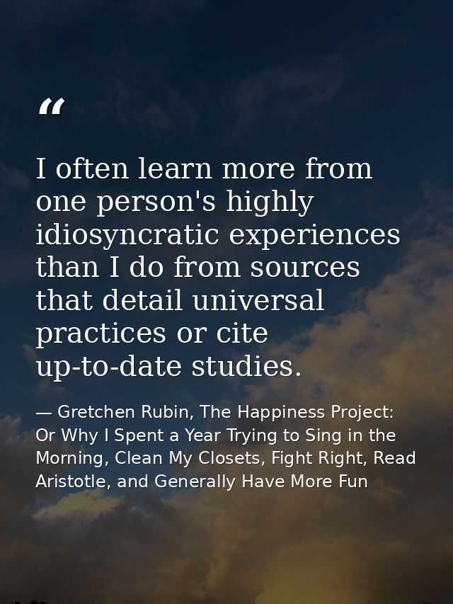 I often learn more from one person's highly idiosyncratic experiences than I do from sources that detail universal pract — Gretchen Rubin, The Happiness Project: Or Why I Spent a Year Trying to Sing in the Morning, Clean My Closets, Fight Right, Read Aristotle, and Generally Have More Fun