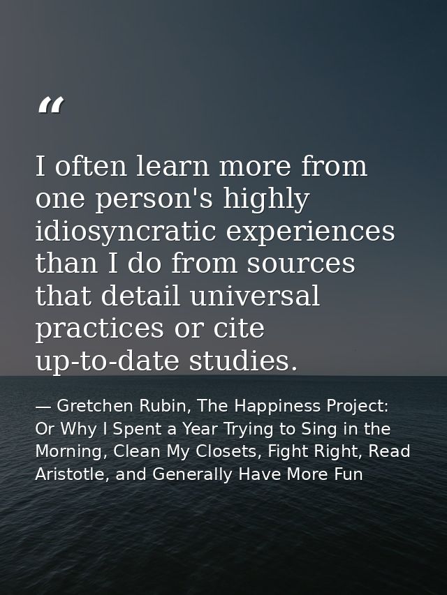 I often learn more from one person's highly idiosyncratic experiences than I do from sources that detail universal pract — Gretchen Rubin, The Happiness Project: Or Why I Spent a Year Trying to Sing in the Morning, Clean My Closets, Fight Right, Read Aristotle, and Generally Have More Fun