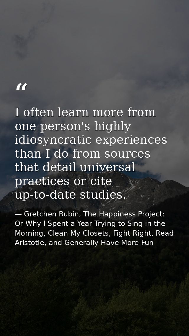 I often learn more from one person's highly idiosyncratic experiences than I do from sources that detail universal pract — Gretchen Rubin, The Happiness Project: Or Why I Spent a Year Trying to Sing in the Morning, Clean My Closets, Fight Right, Read Aristotle, and Generally Have More Fun