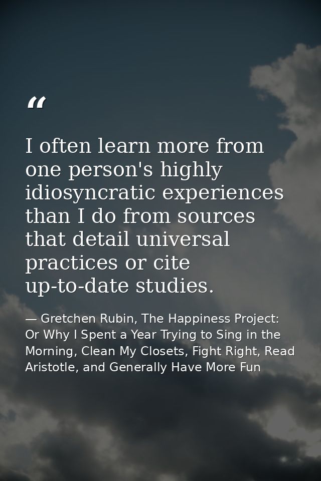 I often learn more from one person's highly idiosyncratic experiences than I do from sources that detail universal pract — Gretchen Rubin, The Happiness Project: Or Why I Spent a Year Trying to Sing in the Morning, Clean My Closets, Fight Right, Read Aristotle, and Generally Have More Fun