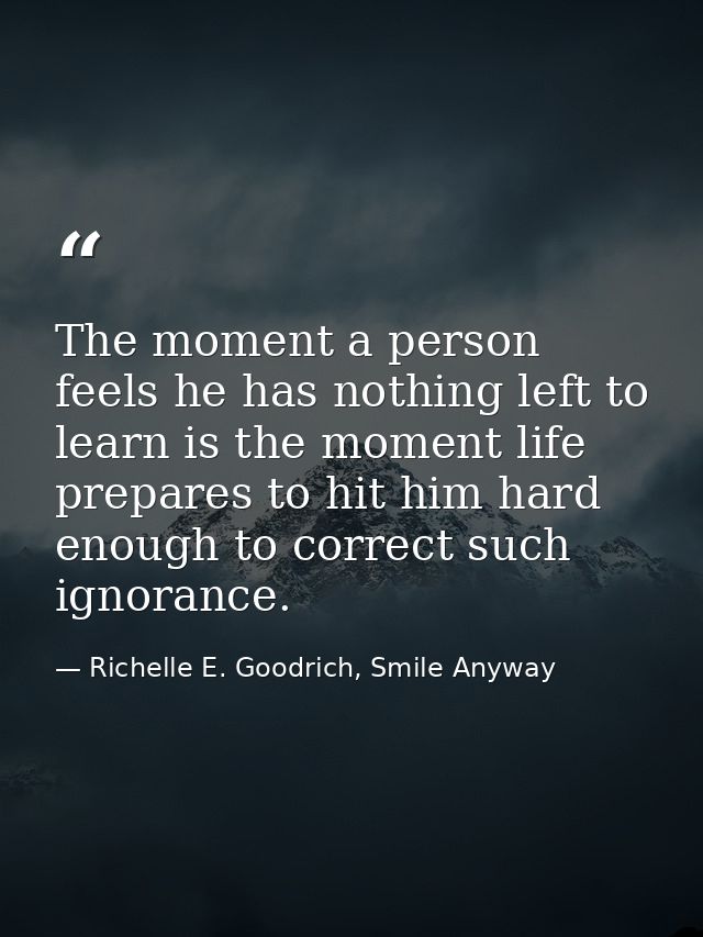 The moment a person feels he has nothing left to learn is the moment life prepares to hit him hard enough to correct suc — Richelle E. Goodrich, Smile Anyway