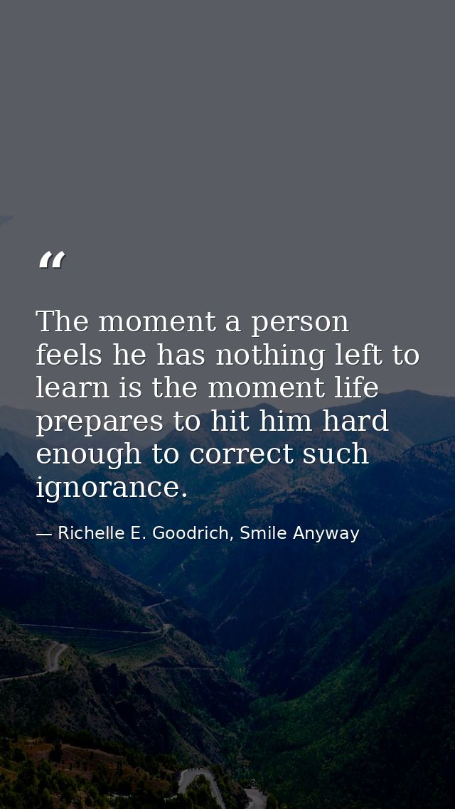 The moment a person feels he has nothing left to learn is the moment life prepares to hit him hard enough to correct suc — Richelle E. Goodrich, Smile Anyway