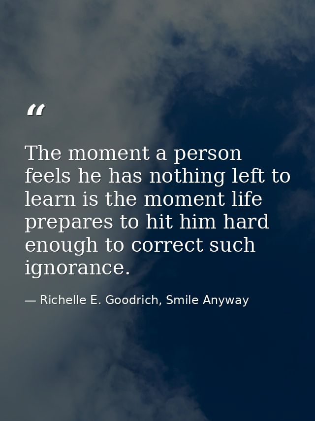 The moment a person feels he has nothing left to learn is the moment life prepares to hit him hard enough to correct suc — Richelle E. Goodrich, Smile Anyway