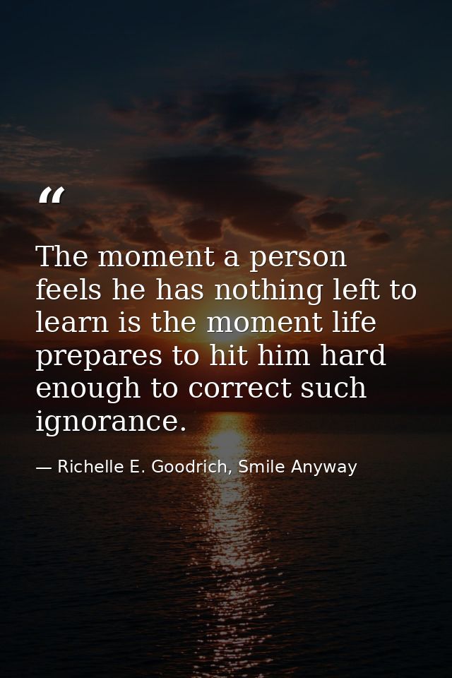 The moment a person feels he has nothing left to learn is the moment life prepares to hit him hard enough to correct suc — Richelle E. Goodrich, Smile Anyway