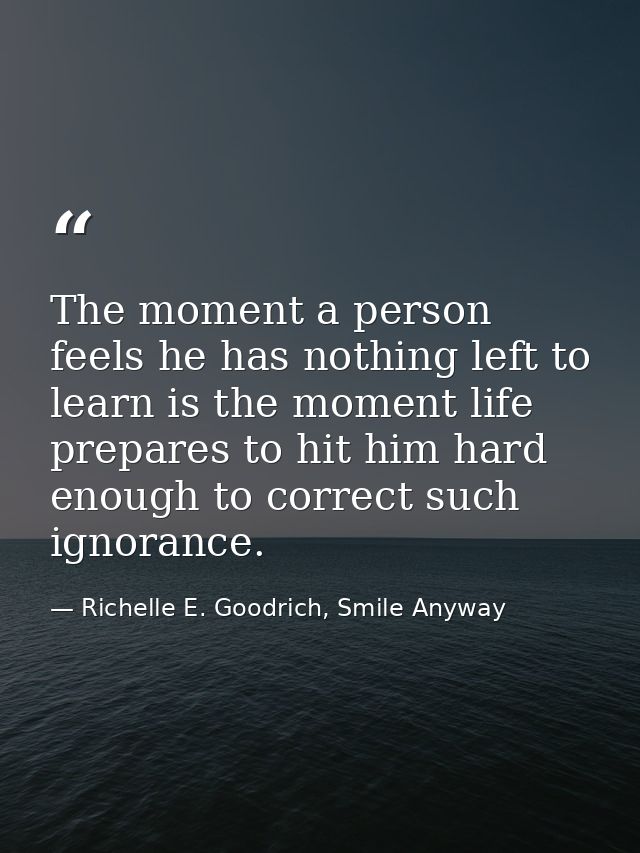 The moment a person feels he has nothing left to learn is the moment life prepares to hit him hard enough to correct suc — Richelle E. Goodrich, Smile Anyway