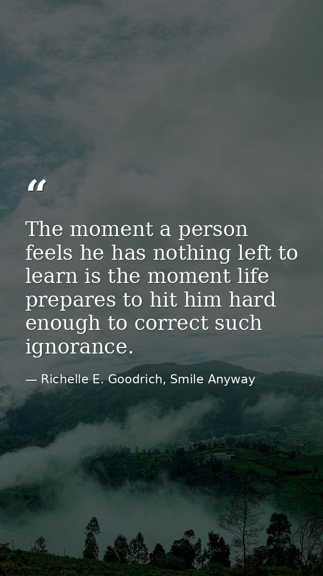 The moment a person feels he has nothing left to learn is the moment life prepares to hit him hard enough to correct suc — Richelle E. Goodrich, Smile Anyway