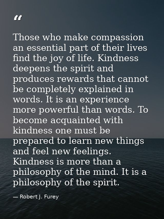 Those who make compassion an essential part of their lives find the joy of life. Kindness deepens the spirit and produce — Robert J. Furey