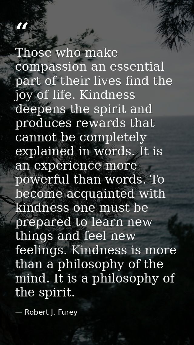 Those who make compassion an essential part of their lives find the joy of life. Kindness deepens the spirit and produce — Robert J. Furey