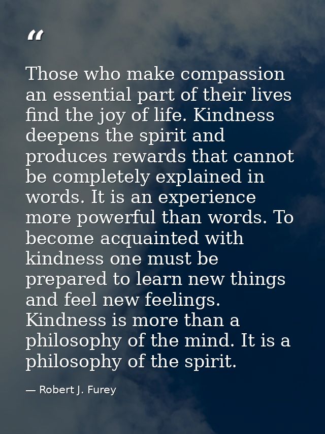 Those who make compassion an essential part of their lives find the joy of life. Kindness deepens the spirit and produce — Robert J. Furey