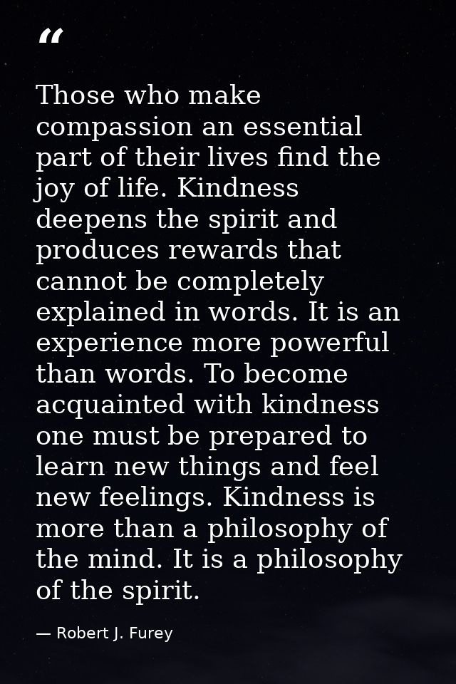 Those who make compassion an essential part of their lives find the joy of life. Kindness deepens the spirit and produce — Robert J. Furey