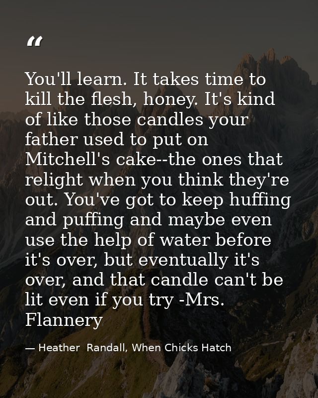 You'll learn. It takes time to kill the flesh, honey. It's kind of like those candles your father used to put on Mitchel — Heather  Randall, When Chicks Hatch