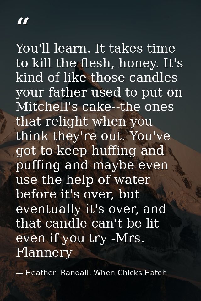 You'll learn. It takes time to kill the flesh, honey. It's kind of like those candles your father used to put on Mitchel — Heather  Randall, When Chicks Hatch
