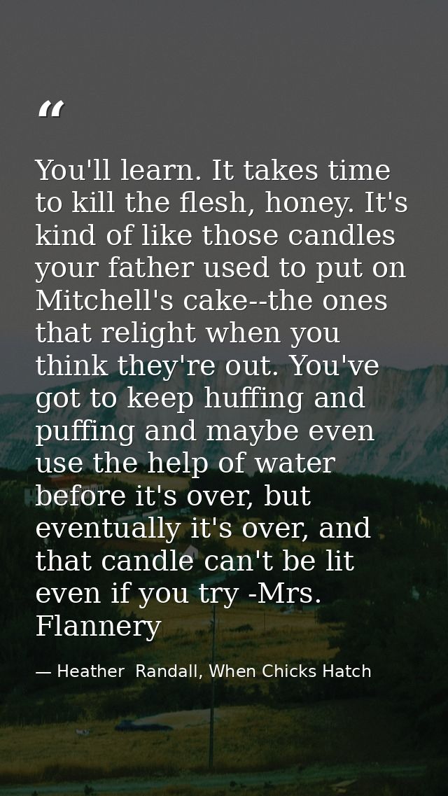 You'll learn. It takes time to kill the flesh, honey. It's kind of like those candles your father used to put on Mitchel — Heather  Randall, When Chicks Hatch