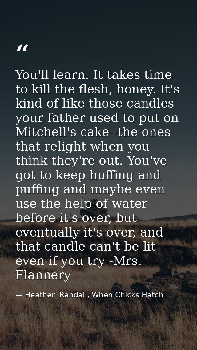 You'll learn. It takes time to kill the flesh, honey. It's kind of like those candles your father used to put on Mitchel — Heather  Randall, When Chicks Hatch