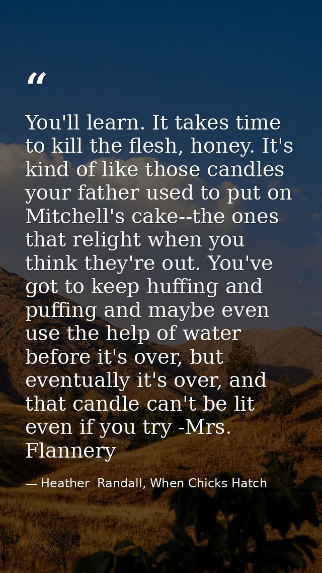 You'll learn. It takes time to kill the flesh, honey. It's kind of like those candles your father used to put on Mitchel — Heather  Randall, When Chicks Hatch