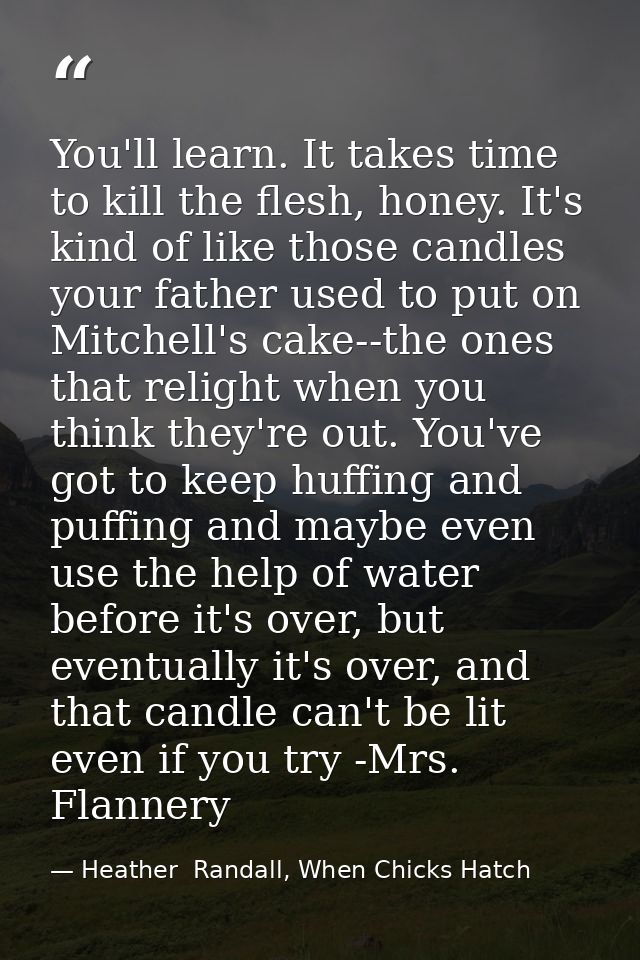 You'll learn. It takes time to kill the flesh, honey. It's kind of like those candles your father used to put on Mitchel — Heather  Randall, When Chicks Hatch