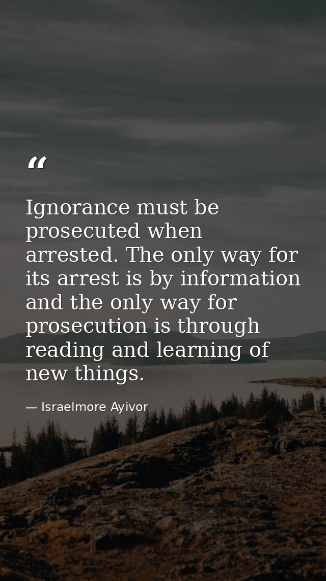 Ignorance must be prosecuted when arrested. The only way for its arrest is by information and the only way for prosecuti — Israelmore Ayivor