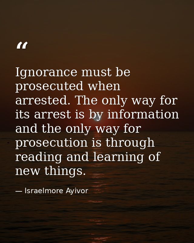 Ignorance must be prosecuted when arrested. The only way for its arrest is by information and the only way for prosecuti — Israelmore Ayivor